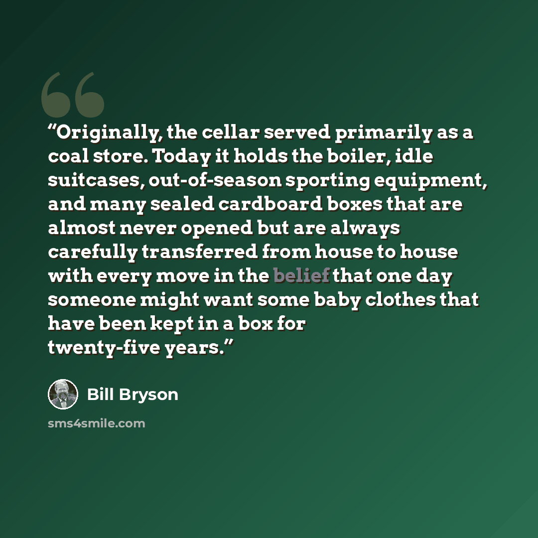 “Originally, the cellar served primarily as a coal store. Today it holds the boiler, idle suitcases, out-of-season sporting equipment, and many sealed cardboard boxes that are almost never opened but are always carefully transferred from house to house with every move in the belief that one day…” quote by Bill Bryson