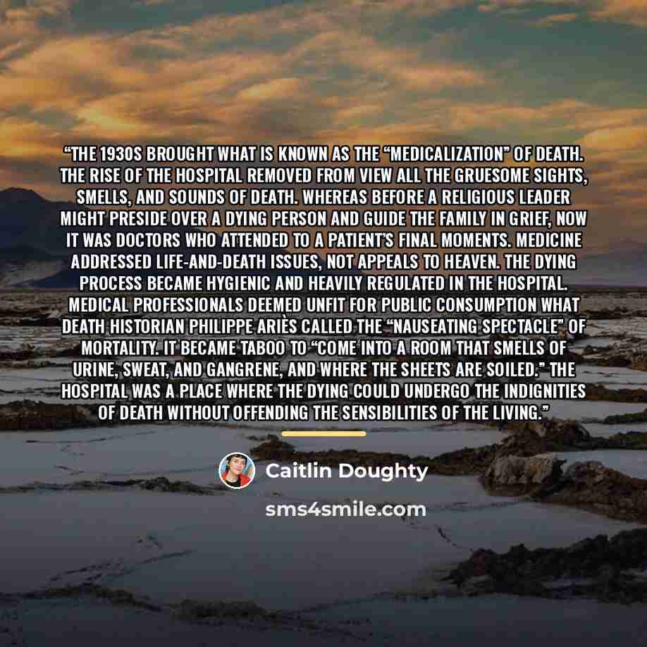 “The 1930s brought what is known as the “medicalization” of death. The rise of the hospital removed from view all the gruesome sights, smells, and sounds of death. Whereas before a religious leader might preside over a dying person and guide the family in grief, now it was doctors who attended to a…” quote by Caitlin Doughty