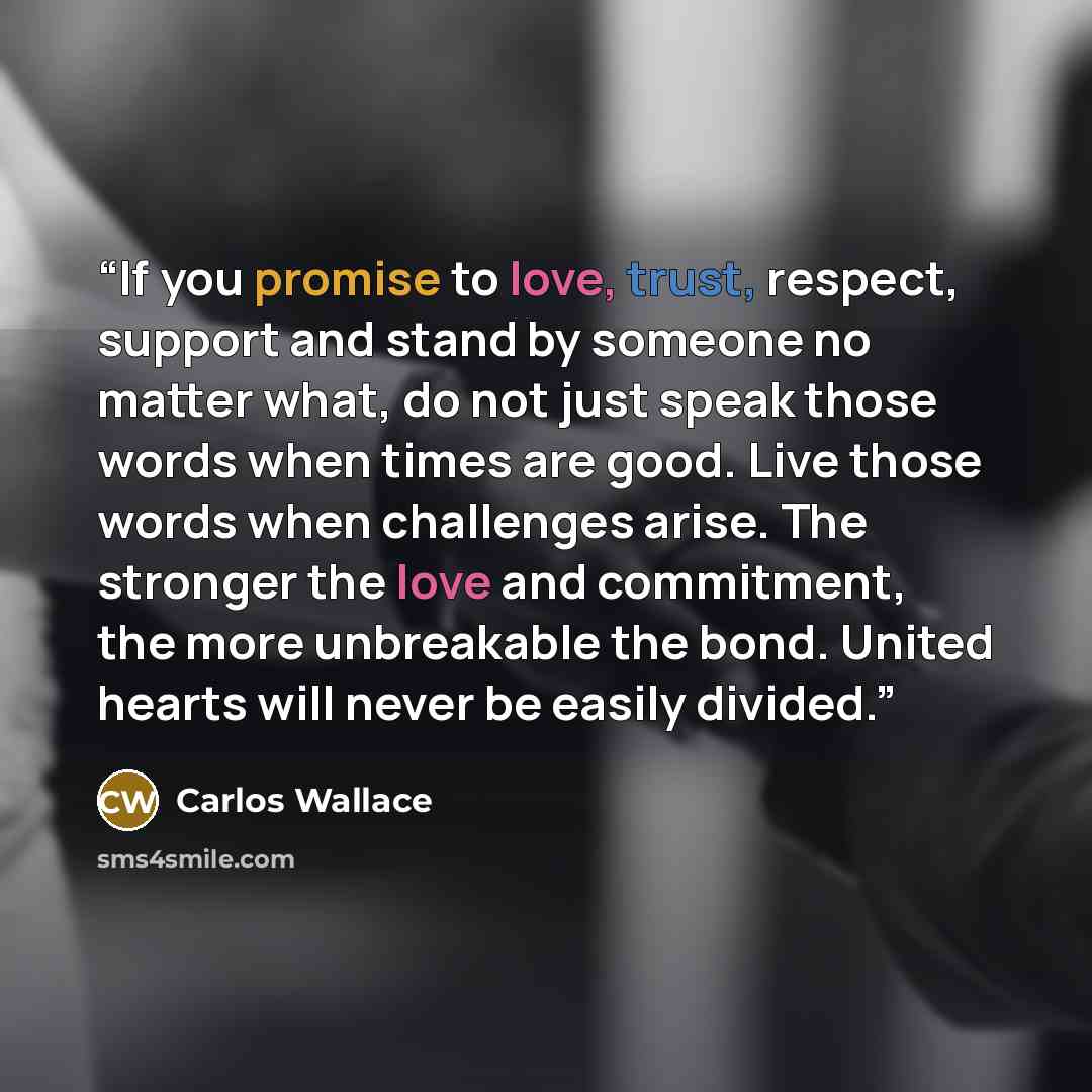 “If you promise to love, trust, respect, support and stand by someone no matter what, do not just speak those words when times are good. Live those words when challenges arise. The stronger the love and commitment, the more unbreakable the bond. United hearts will never be easily divided.” quote by Carlos Wallace