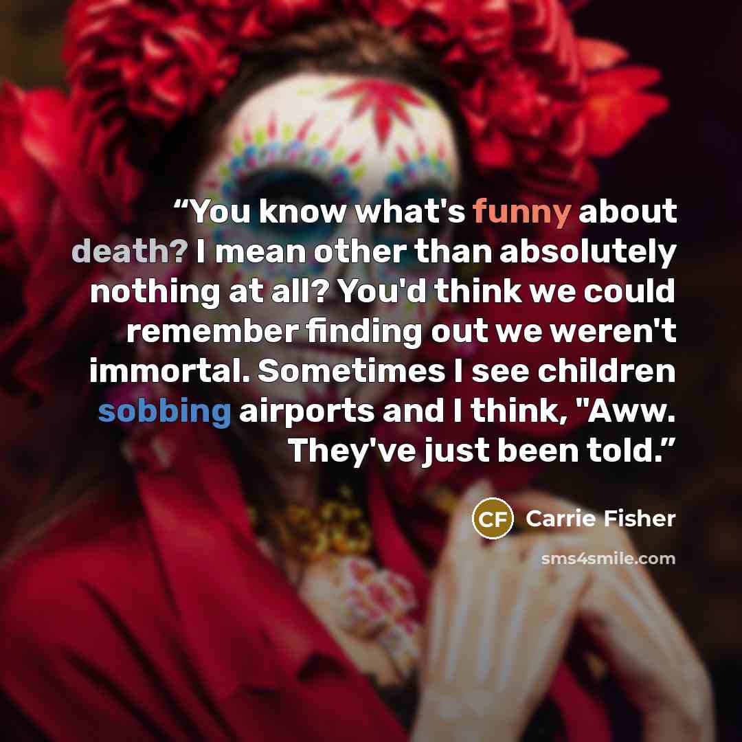 “You know what's funny about death? I mean other than absolutely nothing at all? You'd think we could remember finding out we weren't immortal. Sometimes I see children sobbing airports and I think, "Aww. They've just been told.” quote by Carrie Fisher