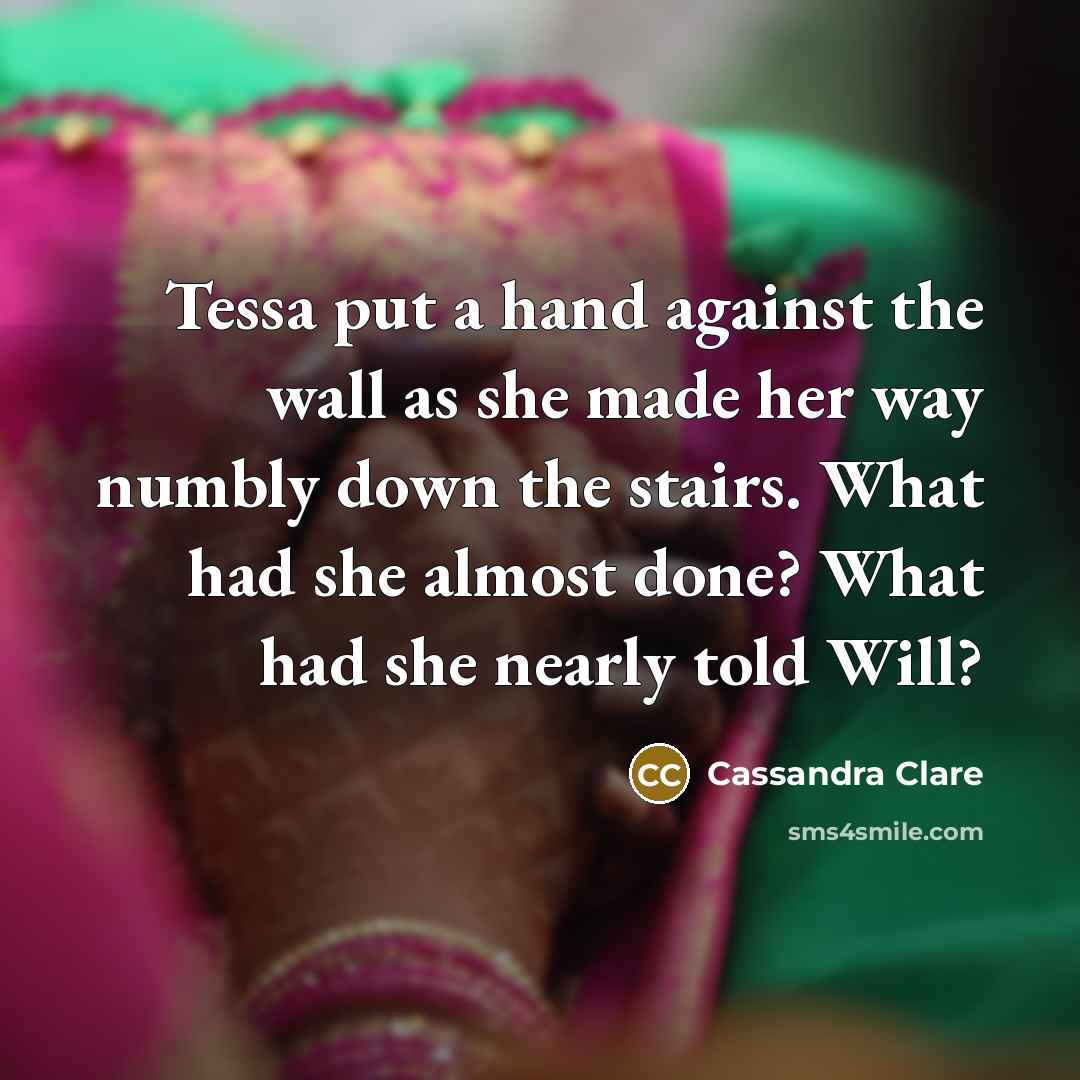 “Tessa put a hand against the wall as she made her way numbly down the stairs. What had she almost done? What had she nearly told Will?” quote by Cassandra Clare