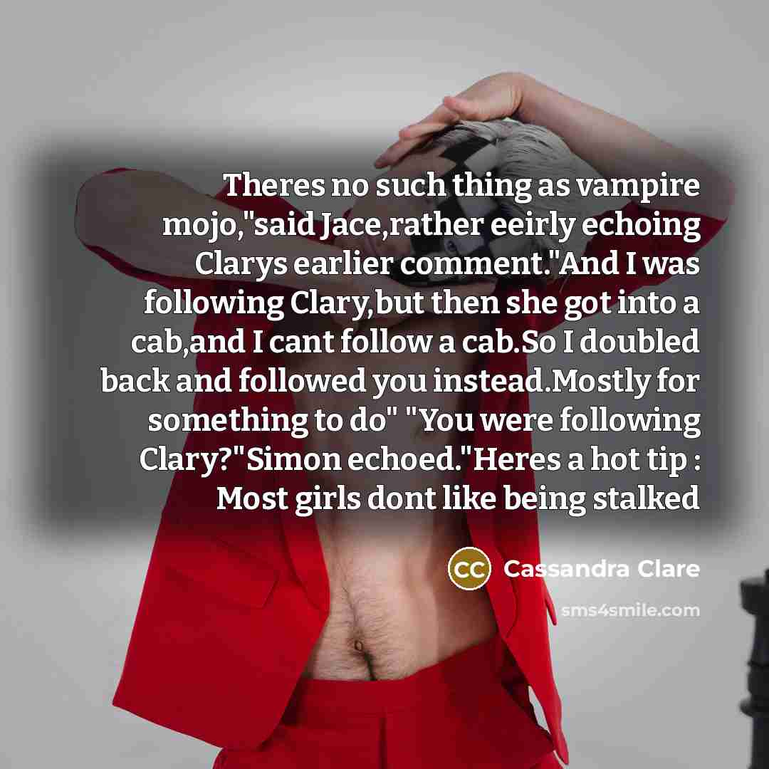 “Theres no such thing as vampire mojo,"said Jace,rather eeirly echoing Clarys earlier comment."And I was following Clary,but then she got into a cab,and I cant follow a cab.So I doubled back and followed you instead.Mostly for something to do" "You were following Clary?"Simon echoed."Heres a hot…” quote by Cassandra Clare