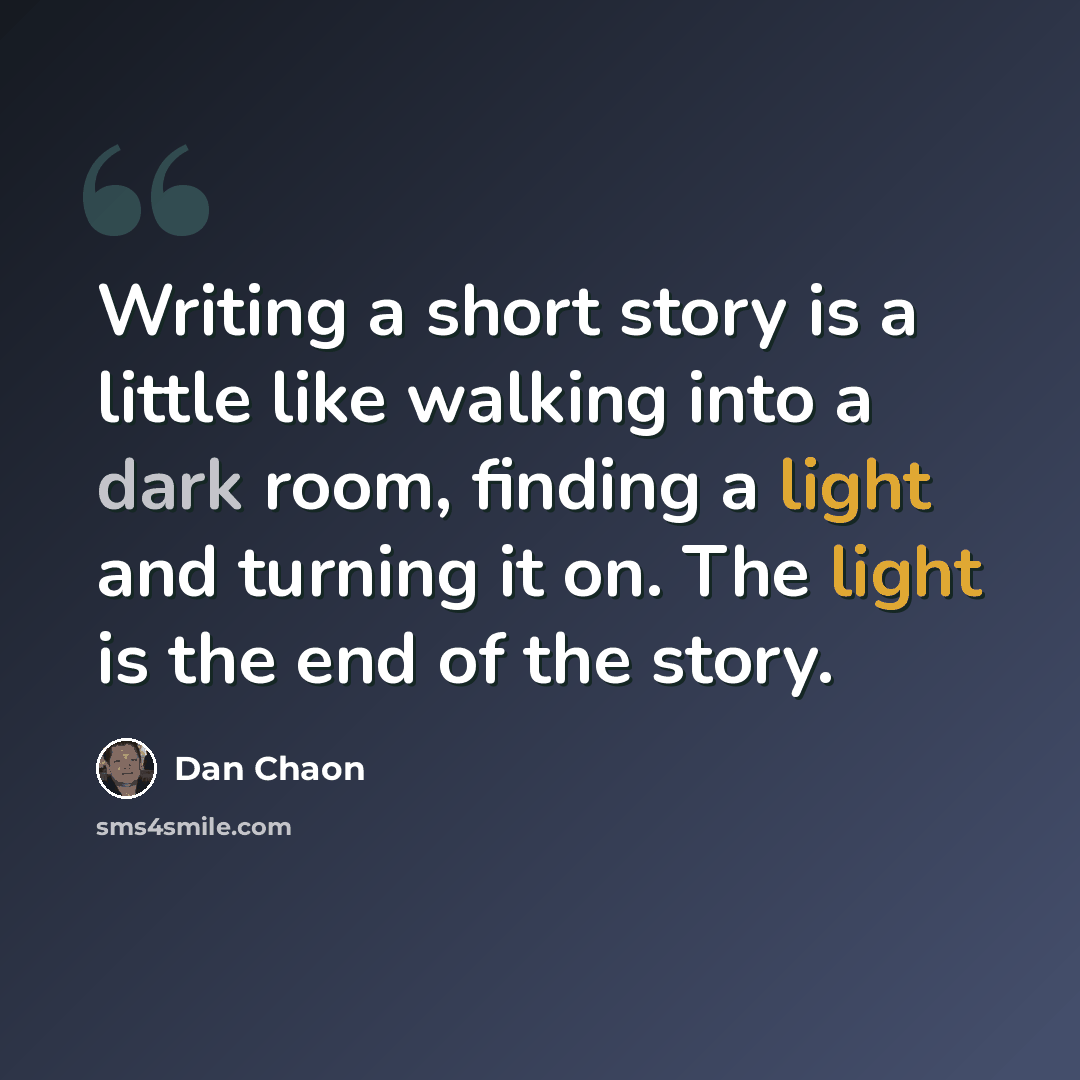 “Writing a short story is a little like walking into a dark room, finding a light and turning it on. The light is the end of the story.” quote by Dan Chaon