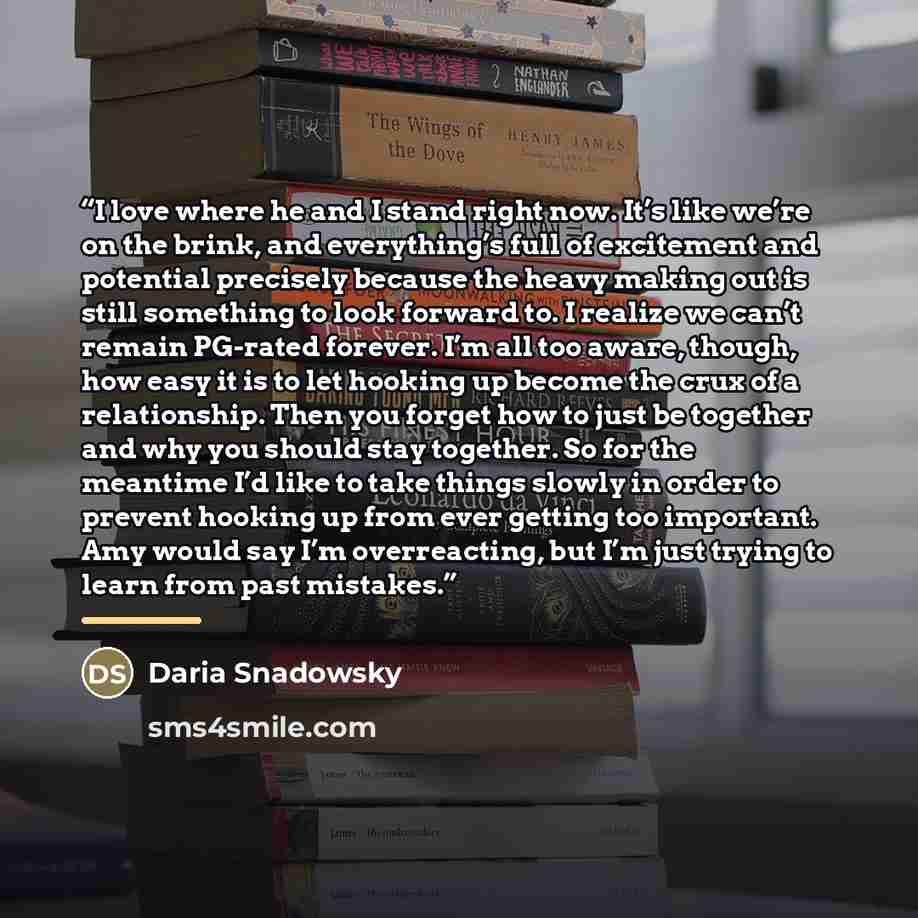 “I love where he and I stand right now. It’s like we’re on the brink, and everything’s full of excitement and potential precisely because the heavy making out is still something to look forward to. I realize we can’t remain PG-rated forever. I’m all too aware, though, how easy it is to let hooking…” quote by Daria Snadowsky