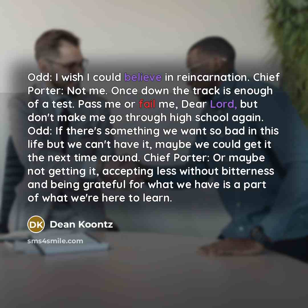 “Odd: I wish I could believe in reincarnation. Chief Porter: Not me. Once down the track is enough of a test. Pass me or fail me, Dear Lord, but don't make me go through high school again. Odd: If there's something we want so bad in this life but we can't have it, maybe we could get it the next…” quote by Dean Koontz
