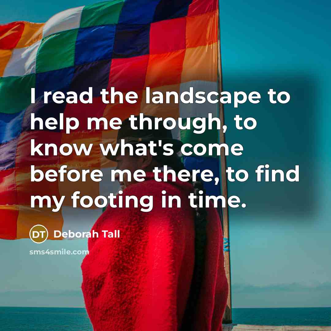 “I read the landscape to help me through, to know what's come before me there, to find my footing in time.” quote by Deborah Tall