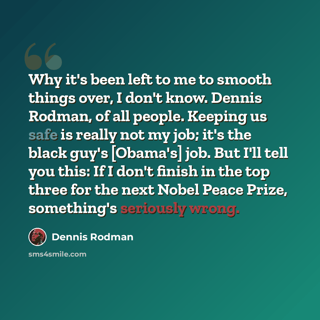 “Why it's been left to me to smooth things over, I don't know. Dennis Rodman, of all people. Keeping us safe is really not my job; it's the black guy's [Obama's] job. But I'll tell you this: If I don't finish in the top three for the next Nobel Peace Prize, something's seriously wrong.” quote by Dennis Rodman