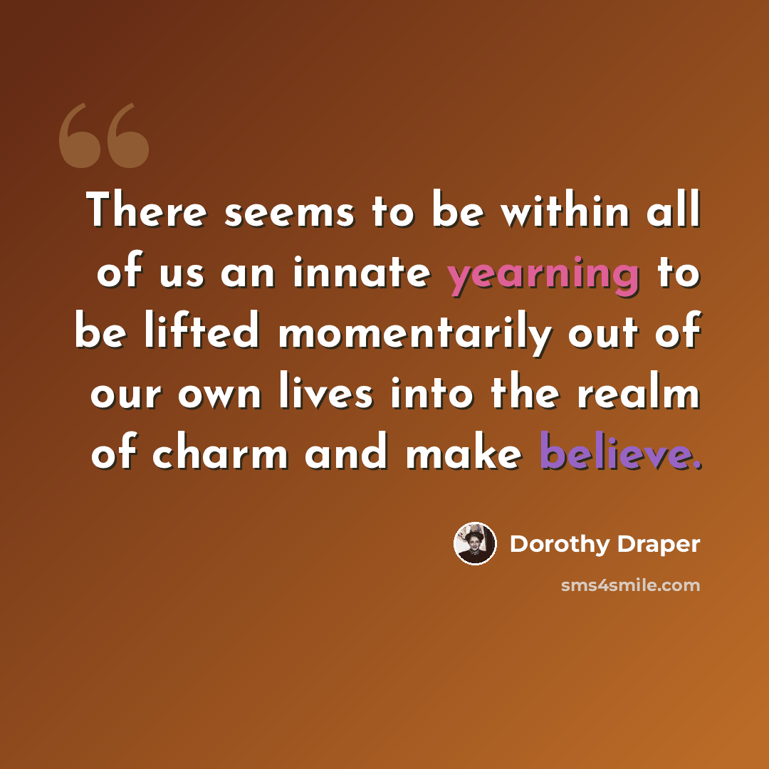 “There seems to be within all of us an innate yearning to be lifted momentarily out of our own lives into the realm of charm and make believe.” quote by Dorothy Draper