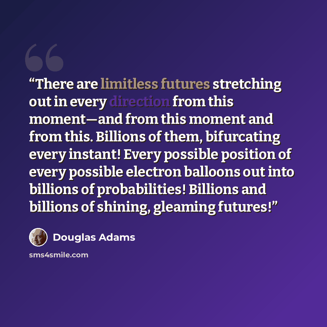 “There are limitless futures stretching out in every direction from this moment—and from this moment and from this. Billions of them, bifurcating every instant! Every possible position of every possible electron balloons out into billions of probabilities! Billions and billions of shining, gleaming…” quote by Douglas Adams