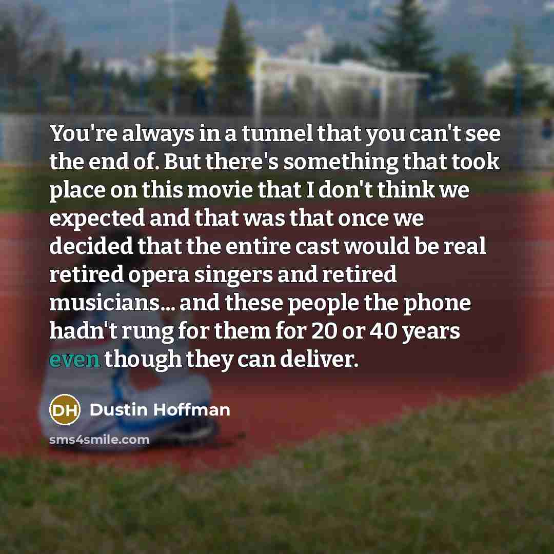 “You're always in a tunnel that you can't see the end of. But there's something that took place on this movie that I don't think we expected and that was that once we decided that the entire cast would be real retired opera singers and retired musicians... and these people the phone hadn't rung for…” quote by Dustin Hoffman