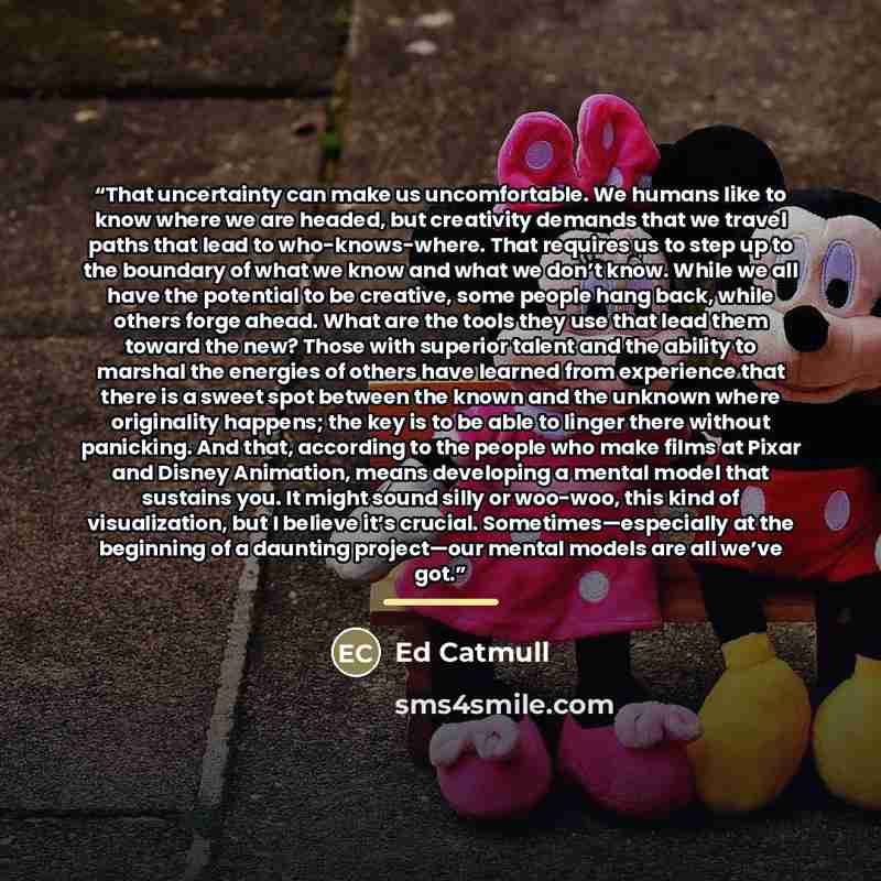 “That uncertainty can make us uncomfortable. We humans like to know where we are headed, but creativity demands that we travel paths that lead to who-knows-where. That requires us to step up to the boundary of what we know and what we don’t know. While we all have the potential to be creative, some…” quote by Ed Catmull