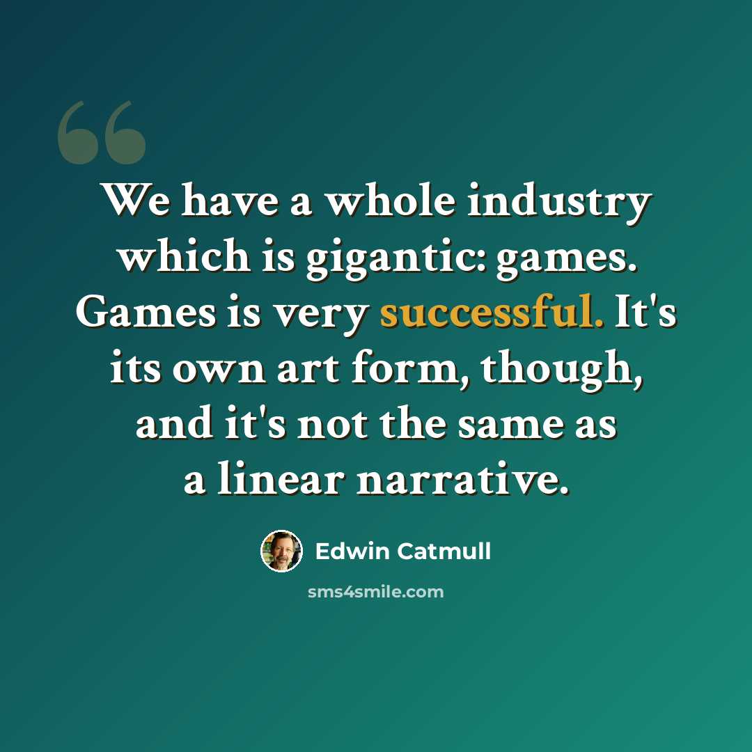 “We have a whole industry which is gigantic: games. Games is very successful. It's its own art form, though, and it's not the same as a linear narrative.” quote by Edwin Catmull