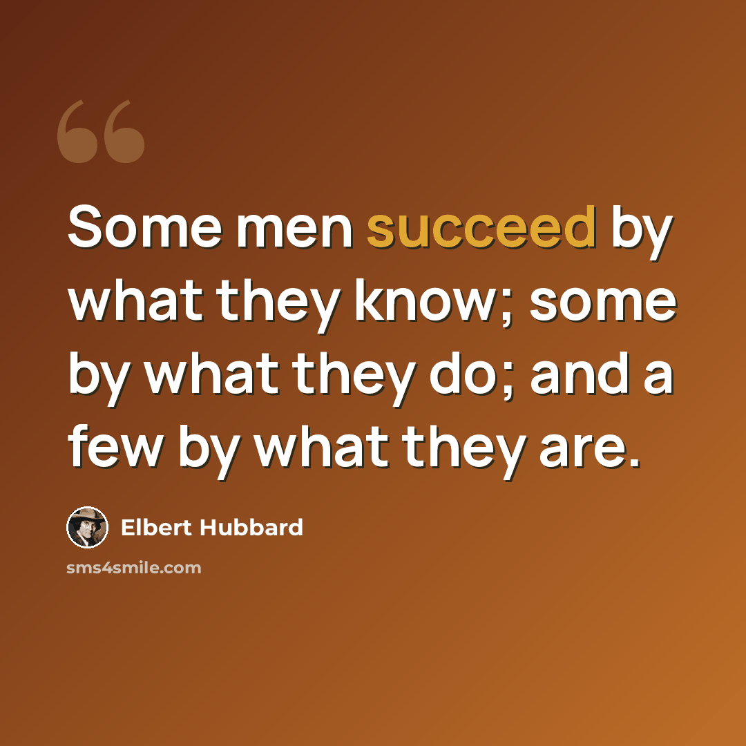 “Some men succeed by what they know; some by what they do; and a few by what they are.” quote by Elbert Hubbard