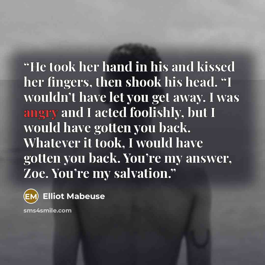 “He took her hand in his and kissed her fingers, then shook his head. “I wouldn’t have let you get away. I was angry and I acted foolishly, but I would have gotten you back. Whatever it took, I would have gotten you back. You’re my answer, Zoe. You’re my salvation.” quote by Elliot Mabeuse