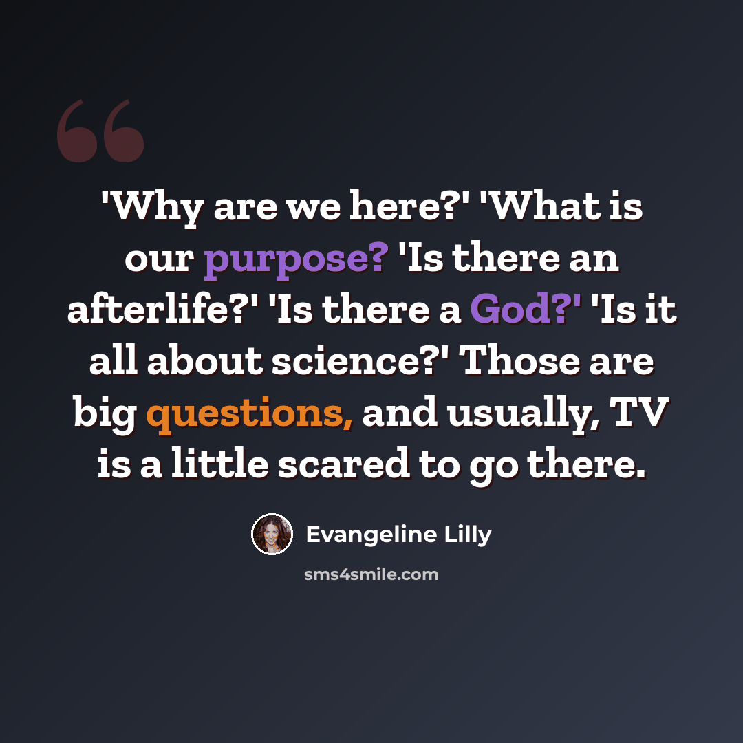 “'Why are we here?' 'What is our purpose? 'Is there an afterlife?' 'Is there a God?' 'Is it all about science?' Those are big questions, and usually, TV is a little scared to go there.” quote by Evangeline Lilly