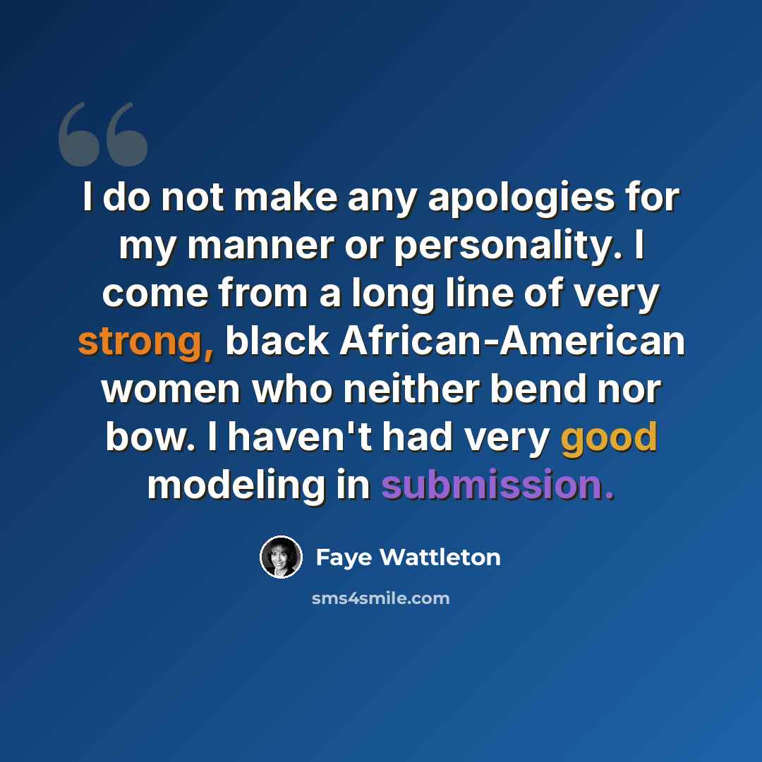 “I do not make any apologies for my manner or personality. I come from a long line of very strong, black African-American women who neither bend nor bow. I haven't had very good modeling in submission.” quote by Faye Wattleton