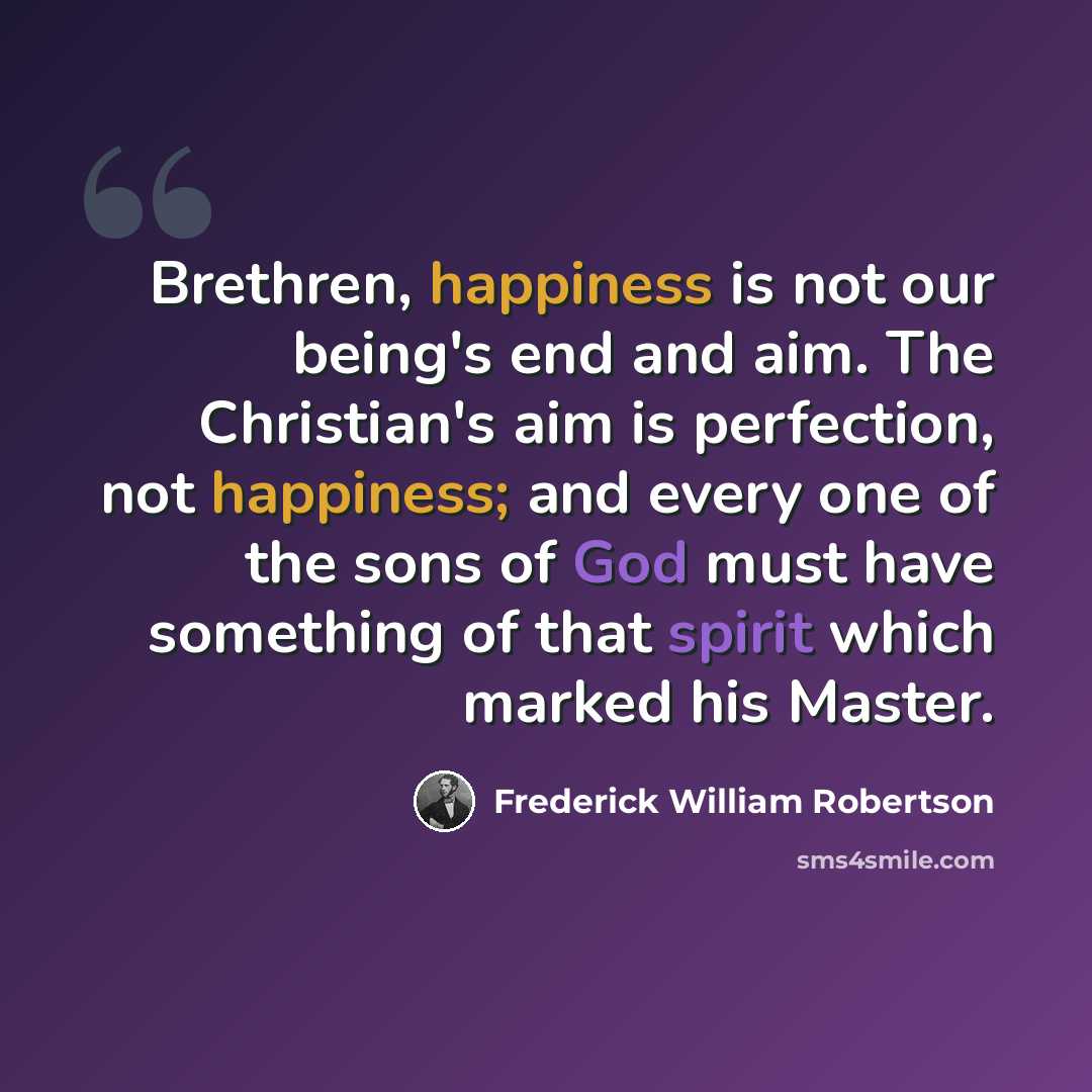 “Brethren, happiness is not our being's end and aim. The Christian's aim is perfection, not happiness; and every one of the sons of God must have something of that spirit which marked his Master.” quote by Frederick William Robertson