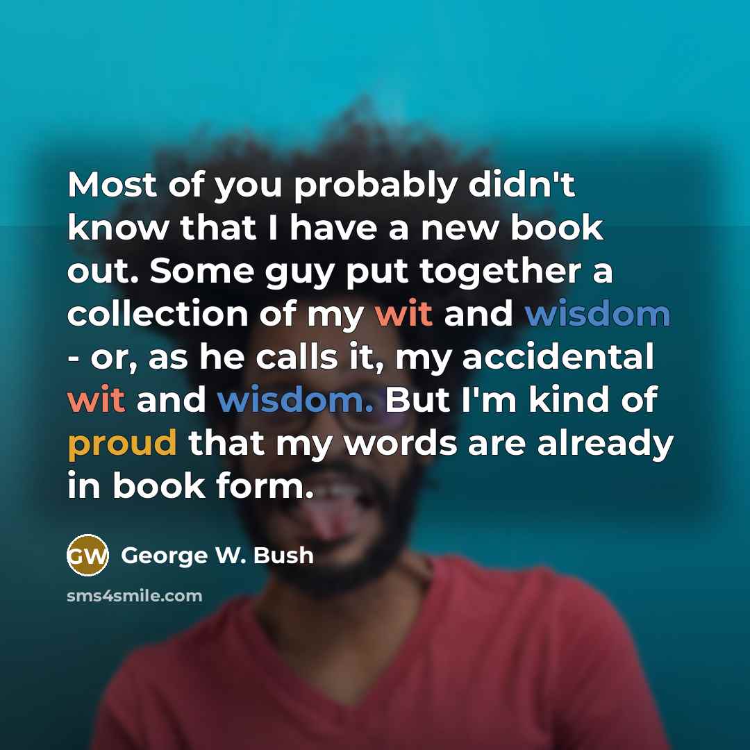 “Most of you probably didn't know that I have a new book out. Some guy put together a collection of my wit and wisdom - or, as he calls it, my accidental wit and wisdom. But I'm kind of proud that my words are already in book form.” quote by George W. Bush