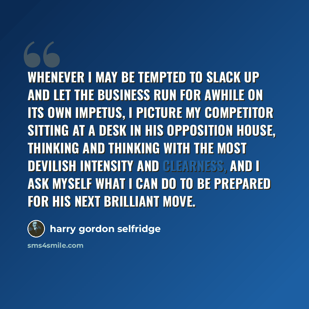 “Whenever I may be tempted to slack up and let the business run for awhile on its own impetus, I picture my competitor sitting at a desk in his opposition house, thinking and thinking with the most devilish intensity and clearness, and I ask myself what I can do to be prepared for his next…” quote by Harry Gordon Selfridge