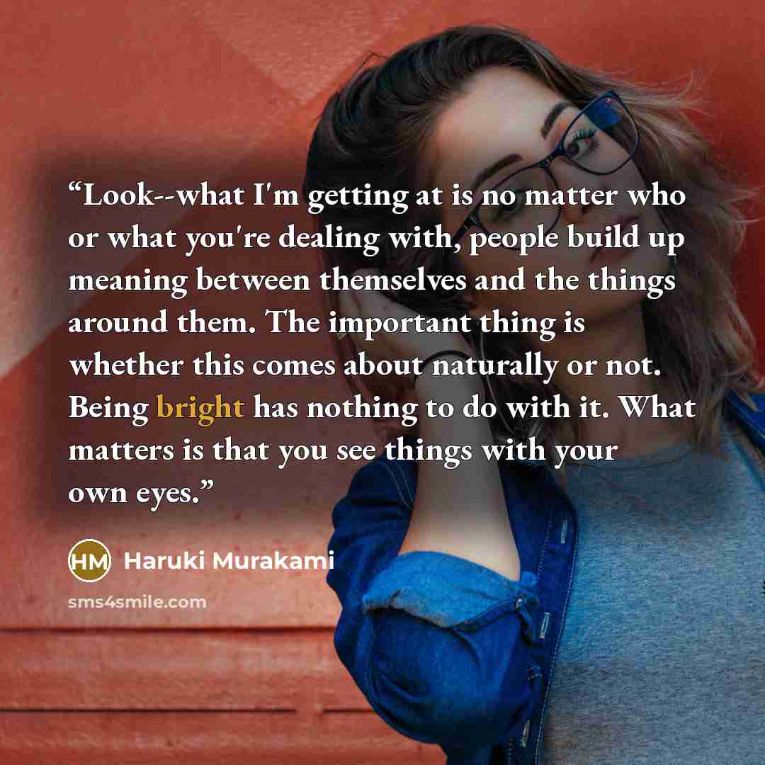 “Look--what I'm getting at is no matter who or what you're dealing with, people build up meaning between themselves and the things around them. The important thing is whether this comes about naturally or not. Being bright has nothing to do with it. What matters is that you see things with your own…” quote by Haruki Murakami