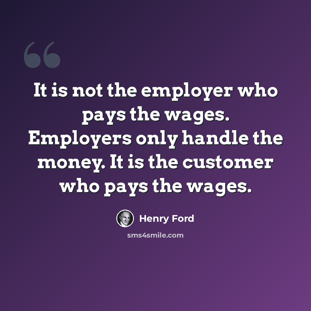 “It is not the employer who pays the wages. Employers only handle the money. It is the customer who pays the wages.” quote by Henry Ford