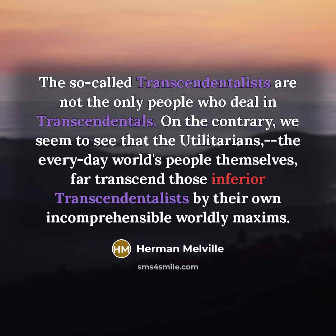“The so-called Transcendentalists are not the only people who deal in Transcendentals. On the contrary, we seem to see that the Utilitarians,--the every-day world's people themselves, far transcend those inferior Transcendentalists by their own incomprehensible worldly maxims.” quote by Herman Melville