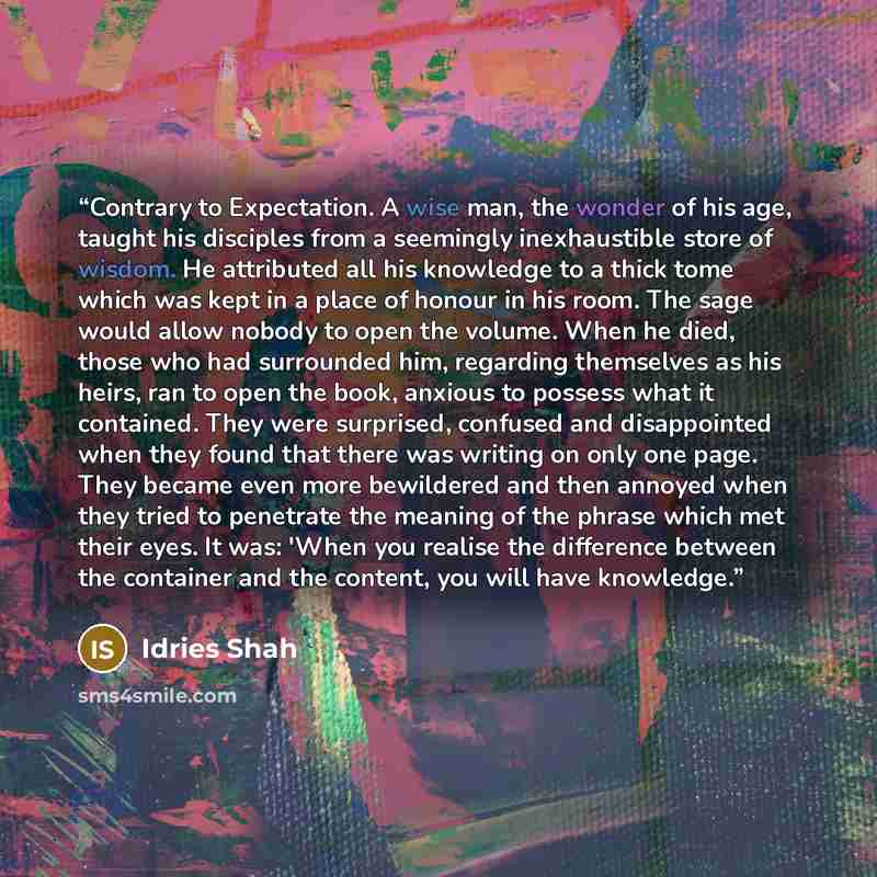 “Contrary to Expectation. A wise man, the wonder of his age, taught his disciples from a seemingly inexhaustible store of wisdom. He attributed all his knowledge to a thick tome which was kept in a place of honour in his room. The sage would allow nobody to open the volume. When he died, those who…” quote by Idries Shah