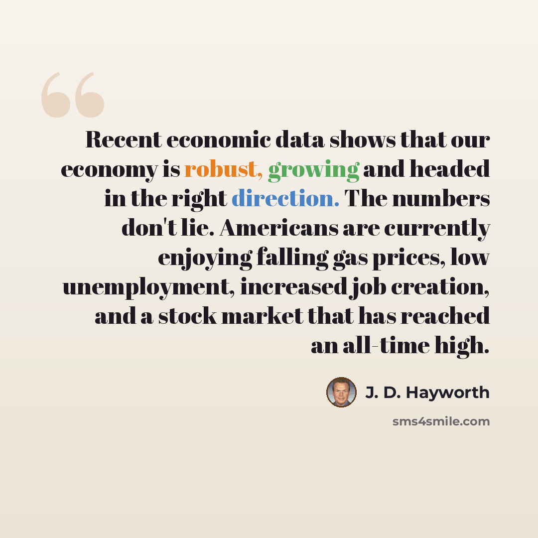 “Recent economic data shows that our economy is robust, growing and headed in the right direction. The numbers don't lie. Americans are currently enjoying falling gas prices, low unemployment, increased job creation, and a stock market that has reached an all-time high.” quote by J. D. Hayworth