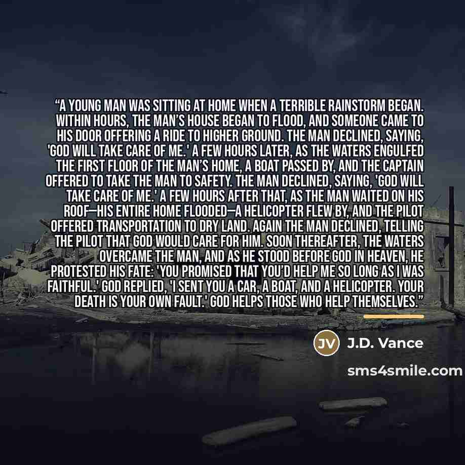 “A young man was sitting at home when a terrible rainstorm began. Within hours, the man’s house began to flood, and someone came to his door offering a ride to higher ground. The man declined, saying, 'God will take care of me.' A few hours later, as the waters engulfed the first floor of the man’s…” quote by J.D. Vance