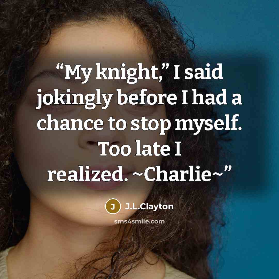 “My knight,” I said jokingly before I had a chance to stop myself. Too late I realized. ~Charlie~” quote by J.L.Clayton