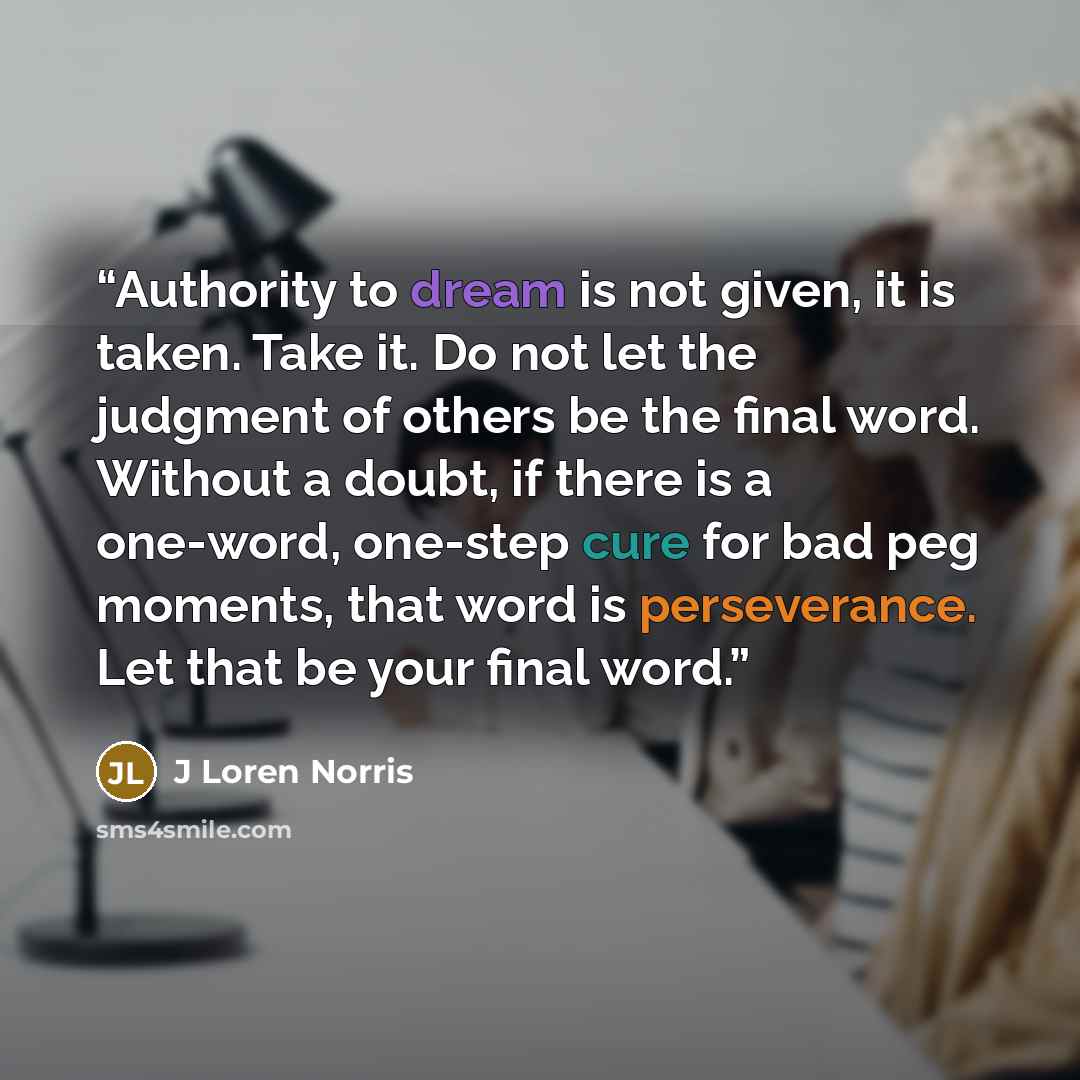 “Authority to dream is not given, it is taken. Take it. Do not let the judgment of others be the final word. Without a doubt, if there is a one-word, one-step cure for bad peg moments, that word is perseverance. Let that be your final word.” quote by J Loren Norris