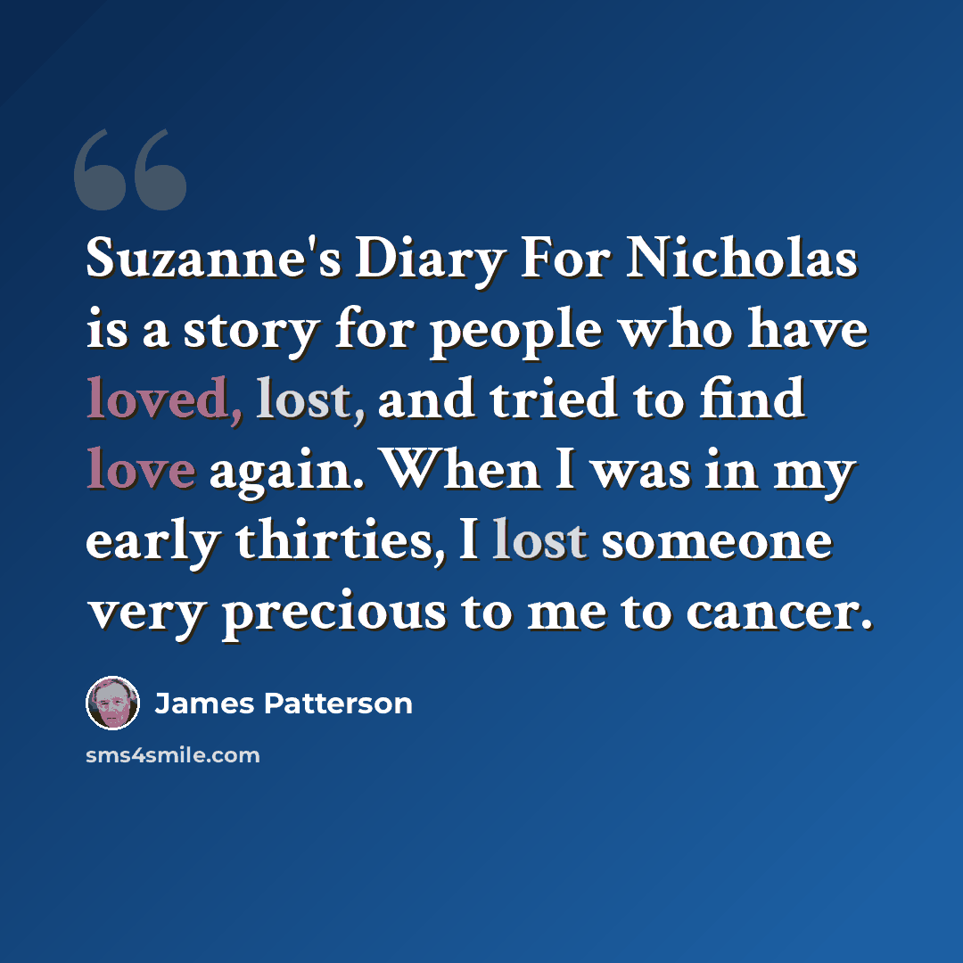 “Suzanne's Diary For Nicholas is a story for people who have loved, lost, and tried to find love again. When I was in my early thirties, I lost someone very precious to me to cancer.” quote by James Patterson