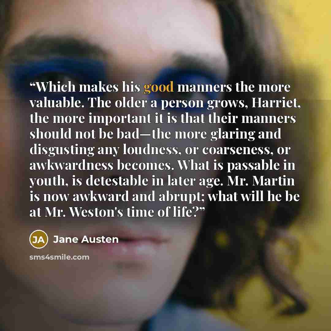 “Which makes his good manners the more valuable. The older a person grows, Harriet, the more important it is that their manners should not be bad—the more glaring and disgusting any loudness, or coarseness, or awkwardness becomes. What is passable in youth, is detestable in later age. Mr. Martin is…” quote by Jane Austen