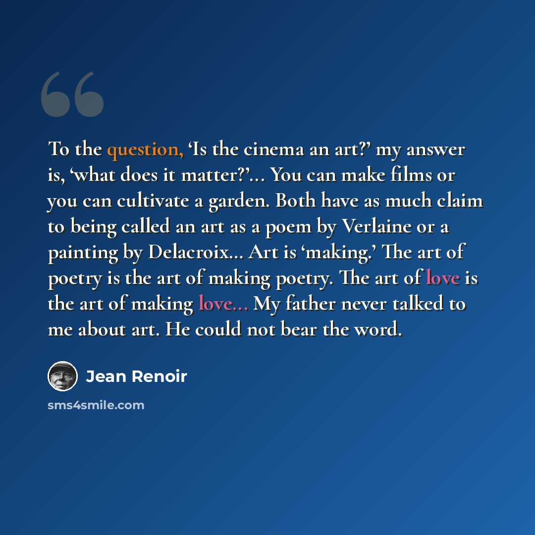 “To the question, ‘Is the cinema an art?’ my answer is, ‘what does it matter?’... You can make films or you can cultivate a garden. Both have as much claim to being called an art as a poem by Verlaine or a painting by Delacroix… Art is ‘making.’ The art of poetry is the art of making poetry. The…” quote by Jean Renoir