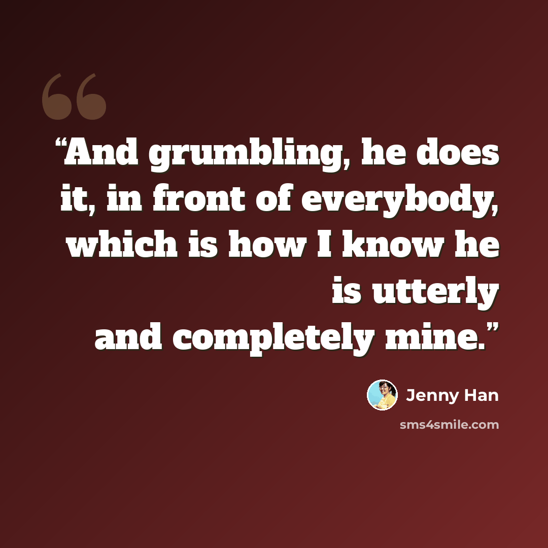 “And grumbling, he does it, in front of everybody, which is how I know he is utterly and completely mine.” quote by Jenny Han