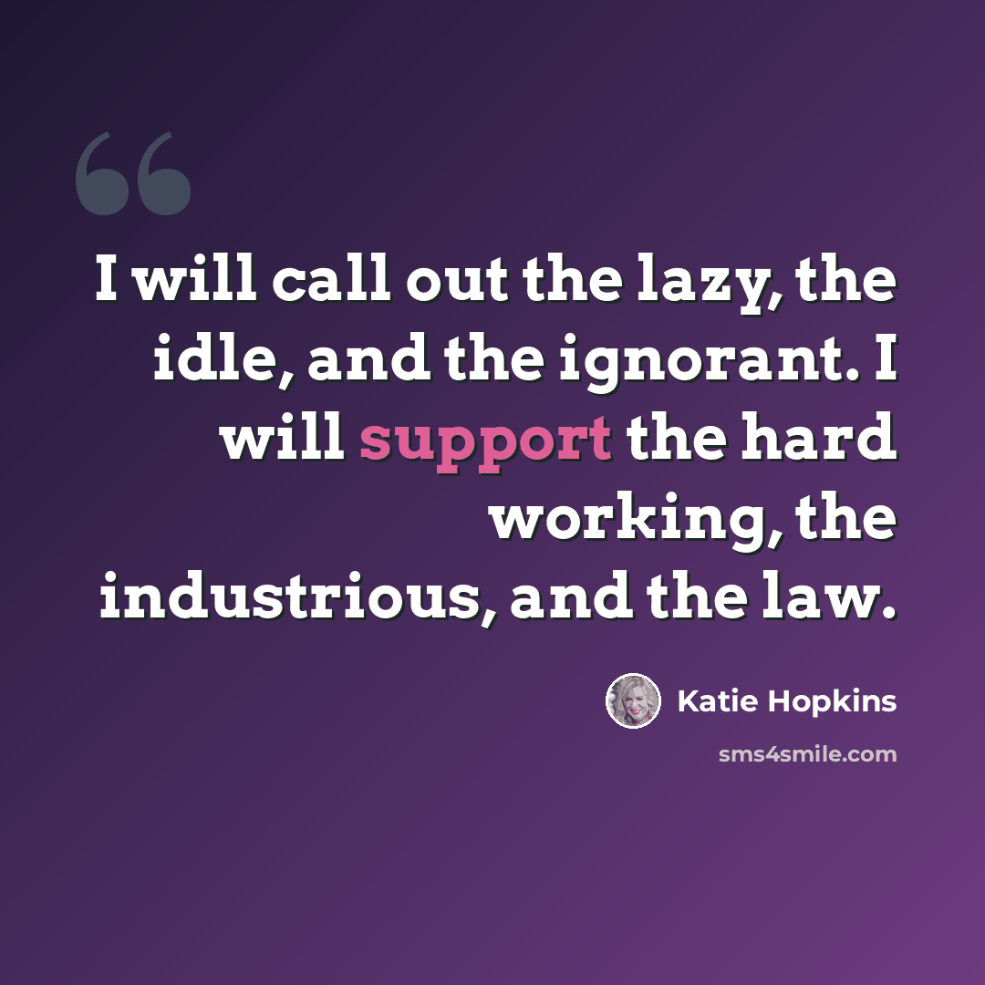“I will call out the lazy, the idle, and the ignorant. I will support the hard working, the industrious, and the law.” quote by Katie Hopkins