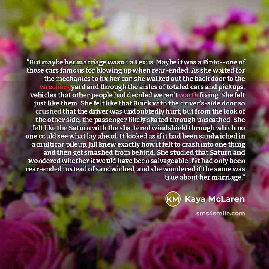 “But maybe her marriage wasn't a Lexus. Maybe it was a Pinto--one of those cars famous for blowing up when rear-ended. As she waited for the mechanics to fix her car, she walked out the back door to the wrecking yard and through the aisles of totaled cars and pickups, vehicles that other people had…” quote by Kaya McLaren