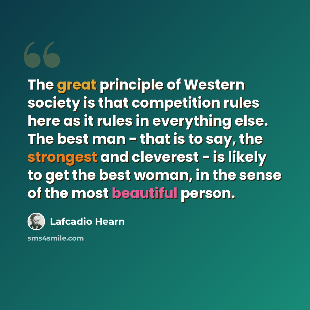 “The great principle of Western society is that competition rules here as it rules in everything else. The best man - that is to say, the strongest and cleverest - is likely to get the best woman, in the sense of the most beautiful person.” quote by Lafcadio Hearn