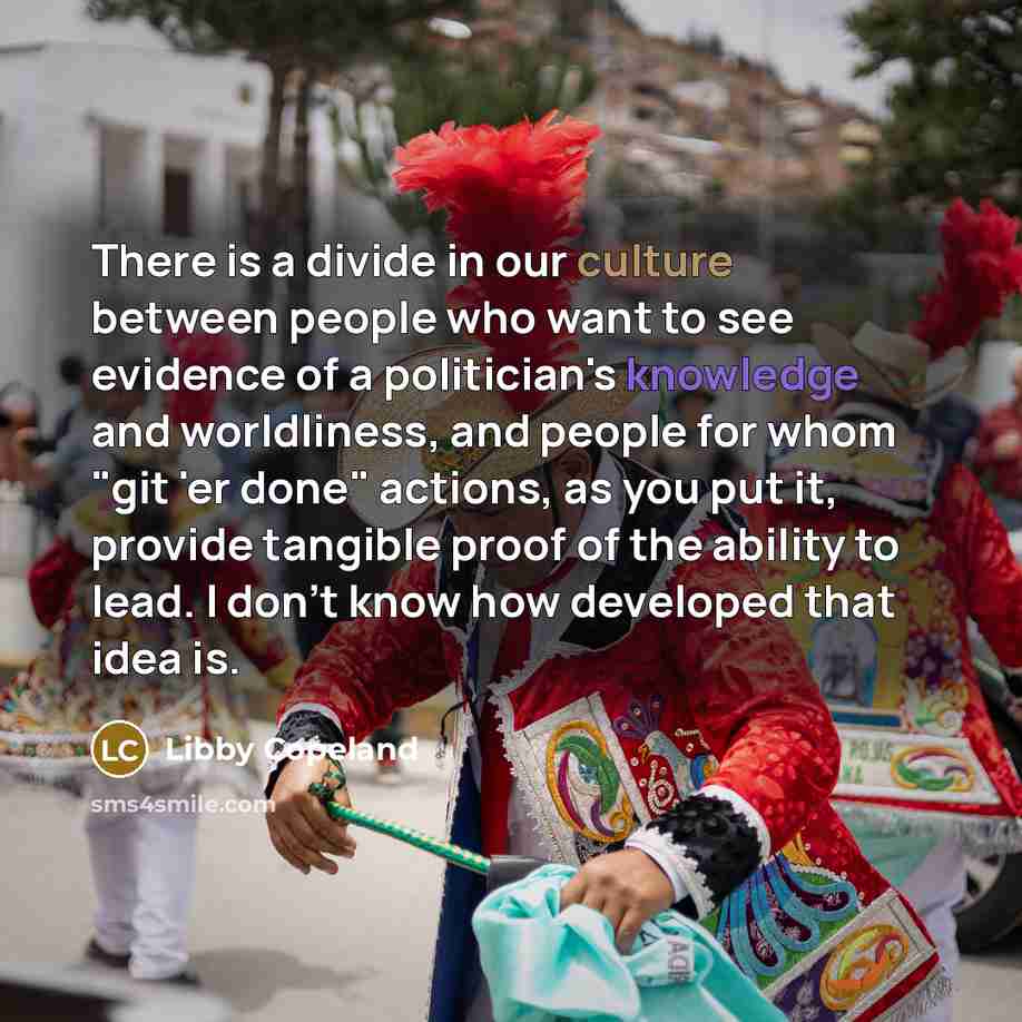 “There is a divide in our culture between people who want to see evidence of a politiсian's knowledge and worldliness, and people for whom "git 'er done" actions, as you put it, provide tangible proof of the ability to lead. I don't know how developed that idea is.” quote by Libby Copeland