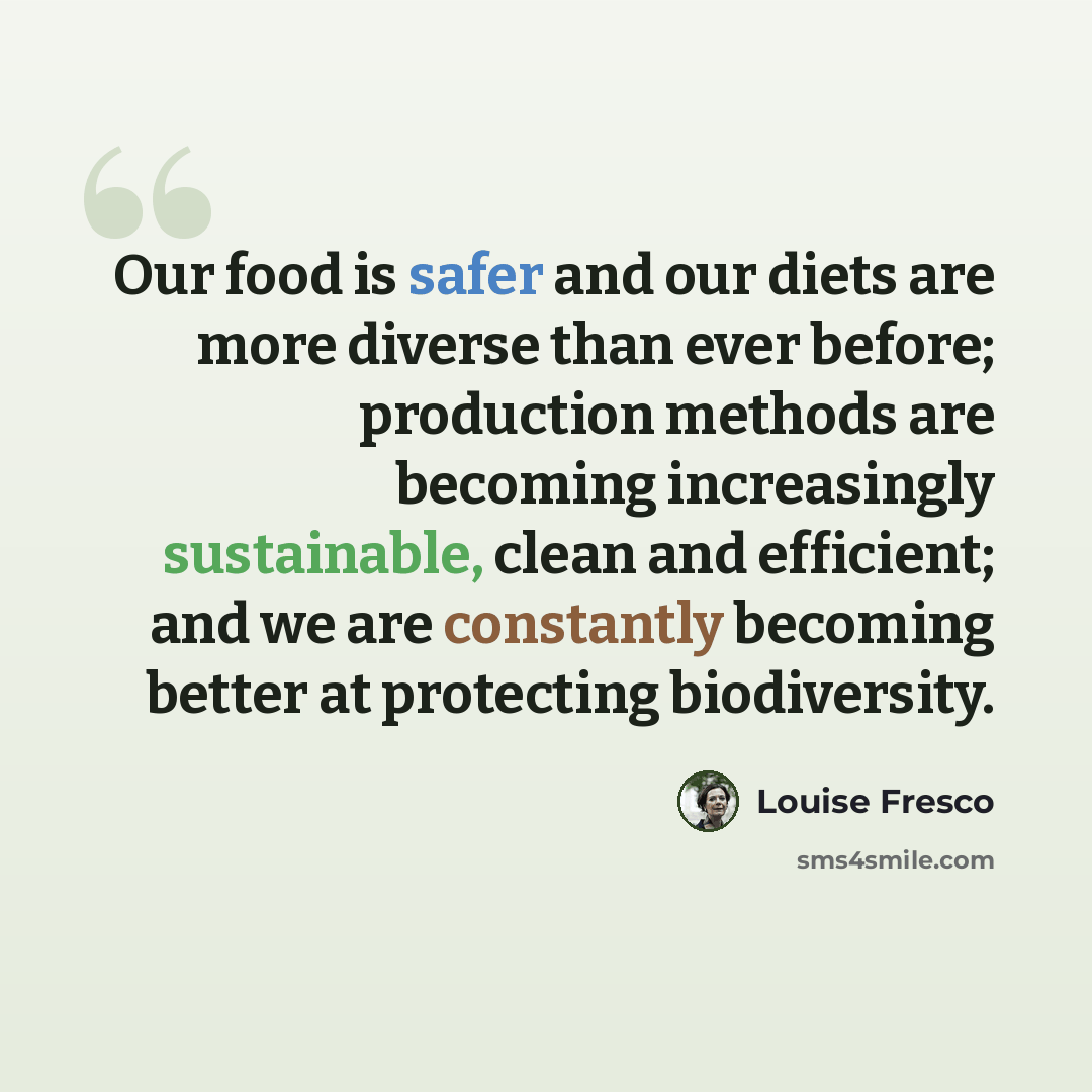 “Our food is safer and our diets are more diverse than ever before; production methods are becoming increasingly sustainable, clean and efficient; and we are constantly becoming better at protecting biodiversity.” quote by Louise Fresco