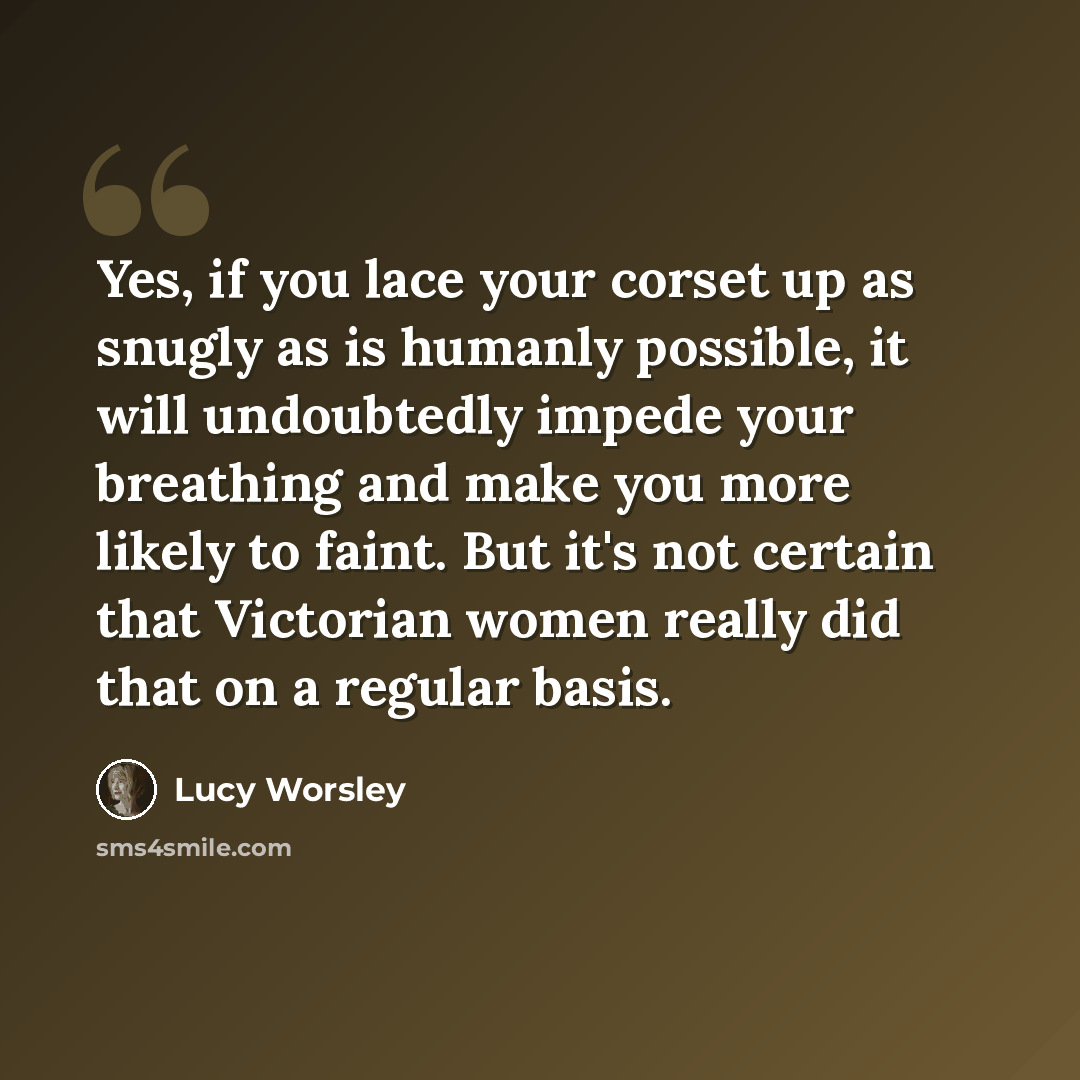 “Yes, if you lace your corset up as snugly as is humanly possible, it will undoubtedly impede your breathing and make you more likely to faint. But it's not certain that Victorian women really did that on a regular basis.” quote by Lucy Worsley