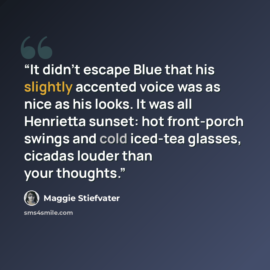 “It didn’t escape Blue that his slightly accented voice was as nice as his looks. It was all Henrietta sunset: hot front-porch swings and cold iced-tea glasses, cicadas louder than your thoughts.” quote by Maggie Stiefvater