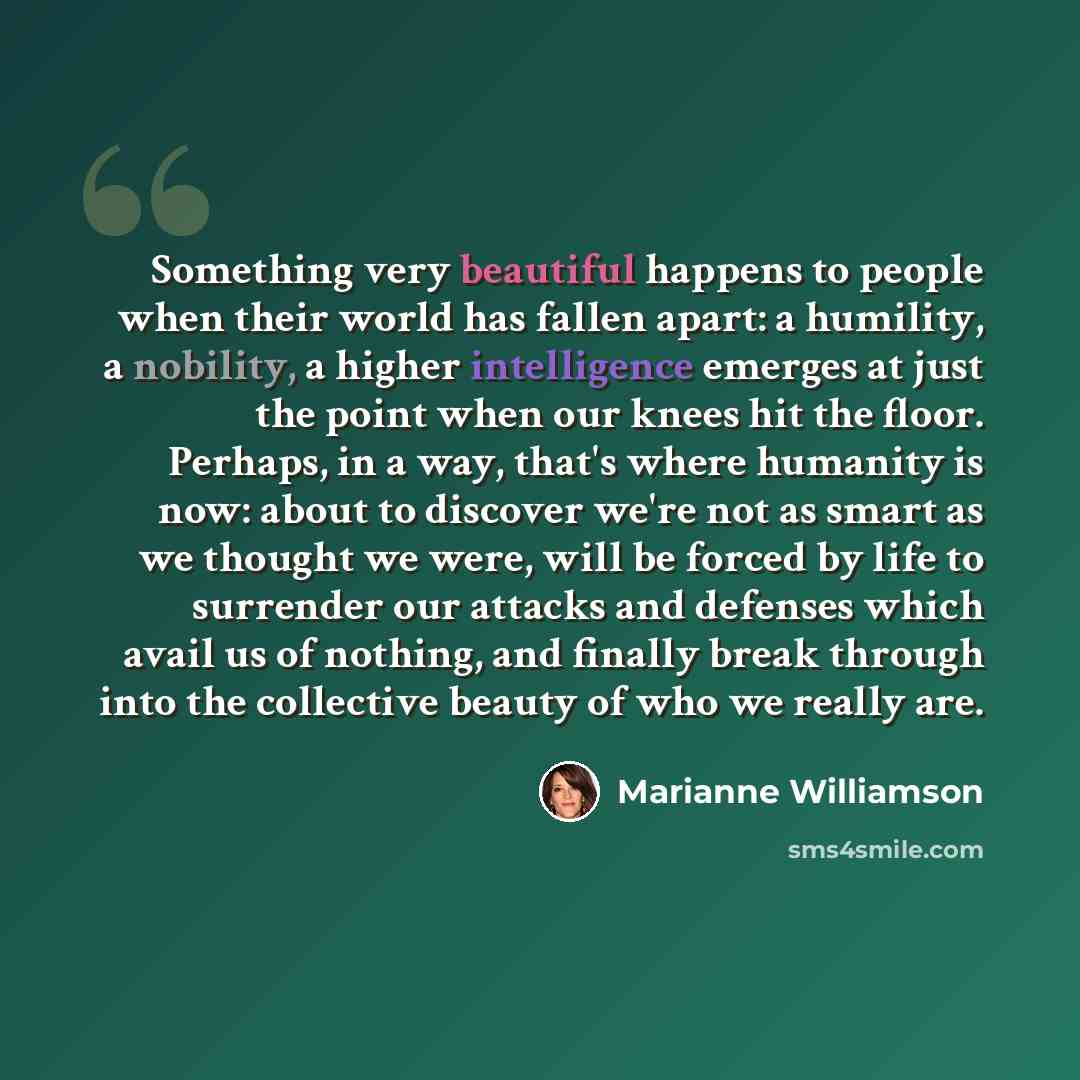 “Something very beautiful happens to people when their world has fallen apart: a humility, a nobility, a higher intelligence emerges at just the point when our knees hit the floor. Perhaps, in a way, that's where humanity is now: about to discover we're not as smart as we thought we were, will be…” quote by Marianne Williamson