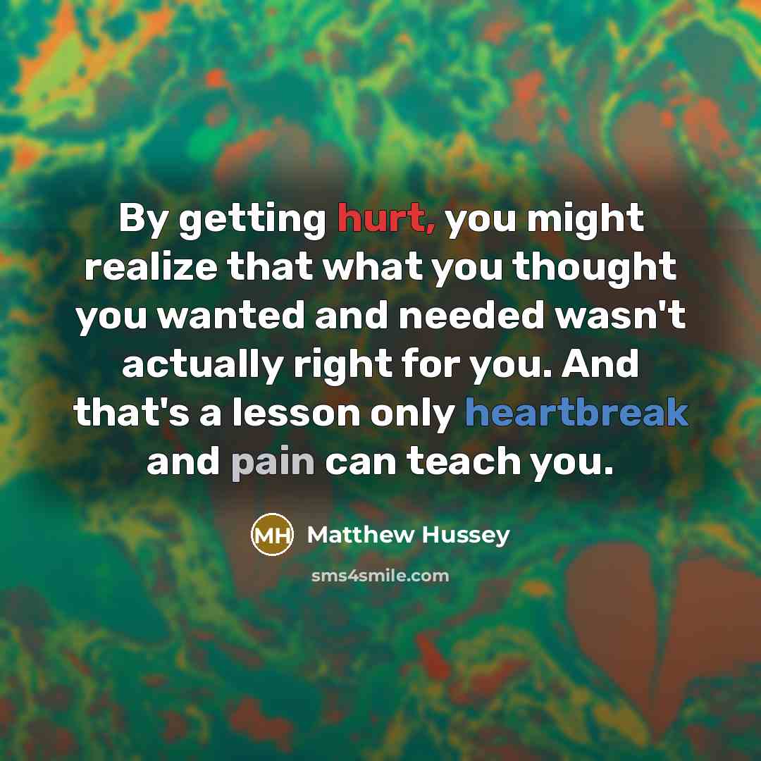 “By getting hurt, you might realize that what you thought you wanted and needed wasn't actually right for you. And that's a lesson only heartbreak and pain can teach you.” quote by Matthew Hussey