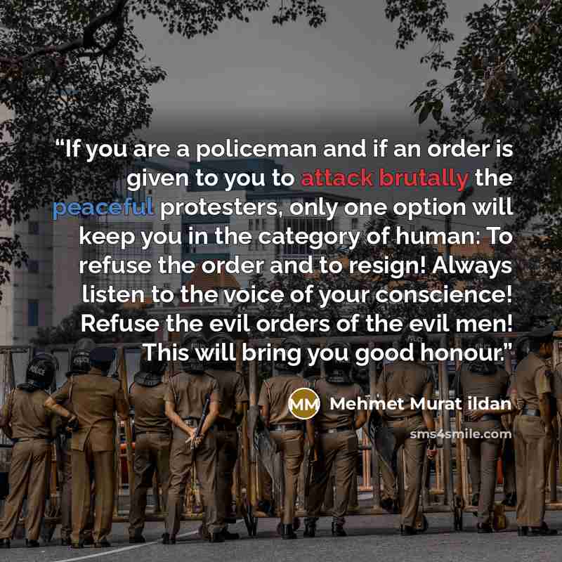 “If you are a policeman and if an order is given to you to attack brutally the peaceful protesters, only one option will keep you in the category of human: To refuse the order and to resign! Always listen to the voice of your conscience! Refuse the evil orders of the evil men! This will bring you…” quote by Mehmet Murat ildan