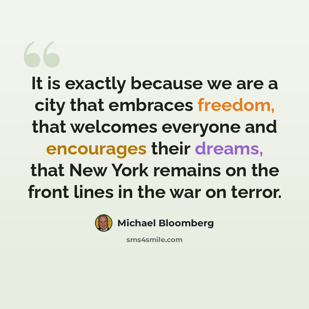 “It is exactly because we are a city that embraces freedom, that welcomes everyone and encourages their dreams, that New York remains on the front lines in the war on terror.” quote by Michael Bloomberg