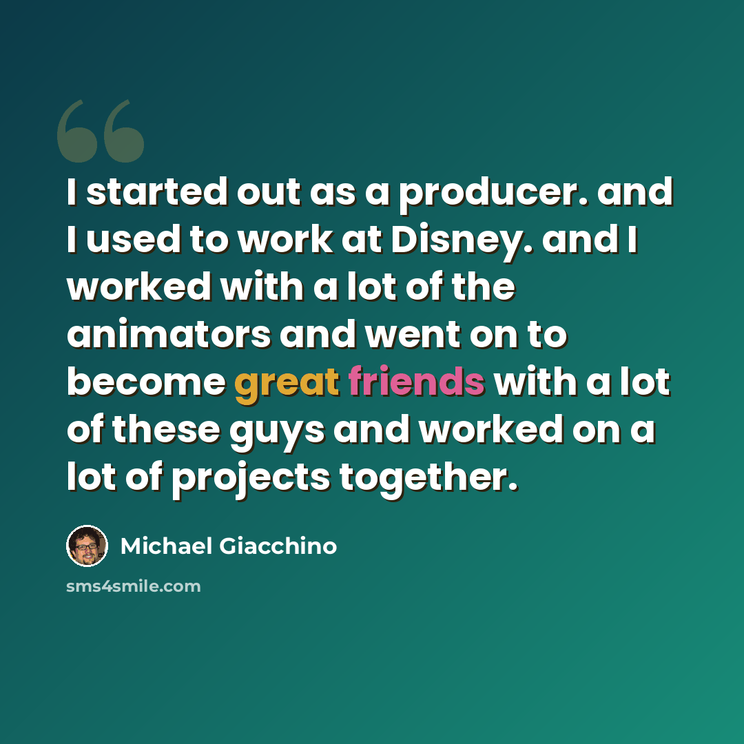 “I started out as a producer. and I used to work at Disney. and I worked with a lot of the animators and went on to become great friends with a lot of these guys and worked on a lot of projects together.” quote by Michael Giacchino