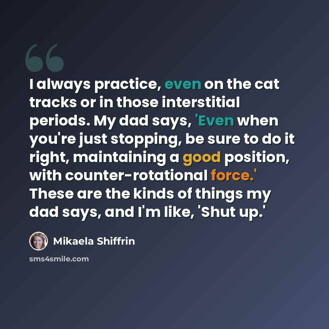 “I always practice, even on the cat tracks or in those interstitial periods. My dad says, 'Even when you're just stopping, be sure to do it right, maintaining a good position, with counter-rotational force.' These are the kinds of things my dad says, and I'm like, 'Shut up.'” quote by Mikaela Shiffrin