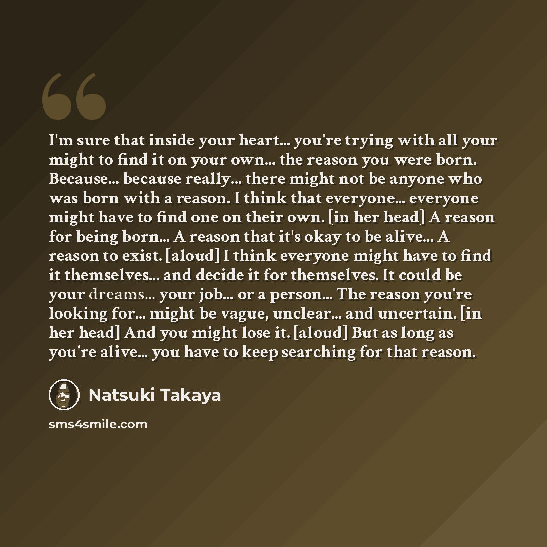 “I'm sure that inside your heart... you're trying with all your might to find it on your own... the reason you were born. Because... because really... there might not be anyone who was born with a reason. I think that everyone... everyone might have to find one on their own. [in her head] A reason…” quote by Natsuki Takaya