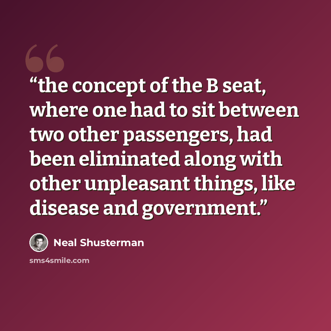 “the concept of the B seat, where one had to sit between two other passengers, had been eliminated along with other unpleasant things, like disease and government.” quote by Neal Shusterman